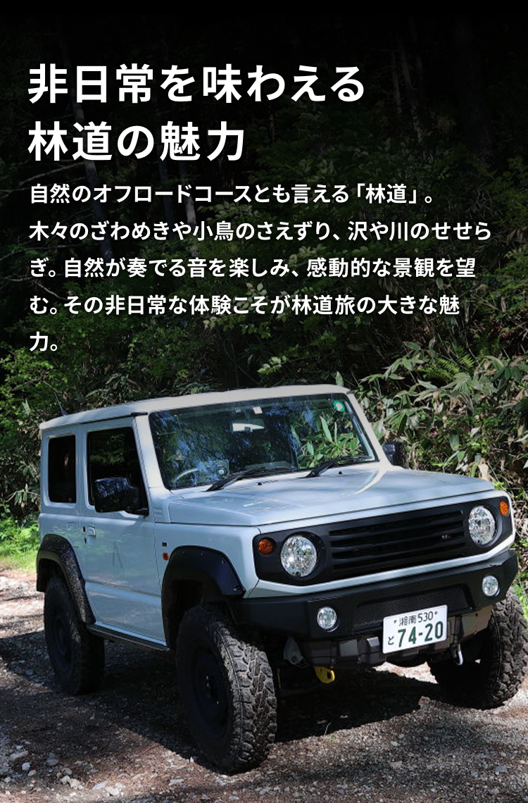 非日常を味わえる林道の魅力 自然のオフロードコースとも言える「林道」。木々のざわめきや小鳥のさえずり、沢や川のせせらぎ。自然が奏でる音を楽しみ、感動的な景観を望む。その非日常な体験こそが林道旅の大きな魅力。